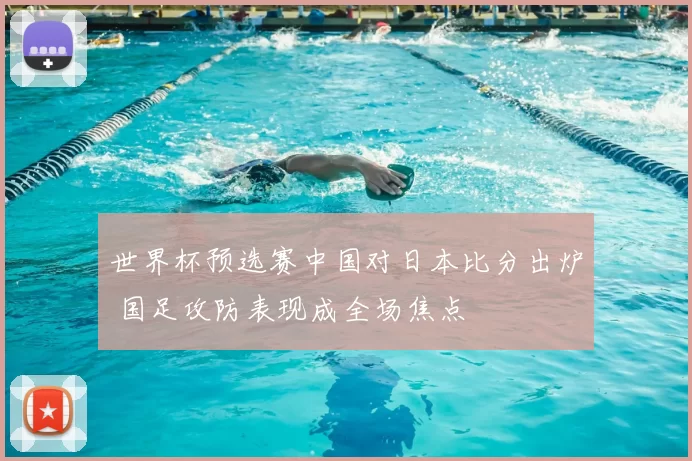 世界杯预选赛中国对日本比分出炉 国足攻防表现成全场焦点