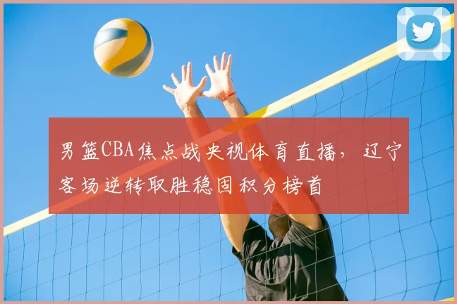 男篮CBA焦点战央视体育直播，辽宁客场逆转取胜稳固积分榜首