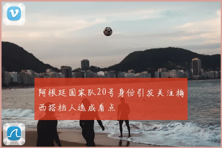 阿根廷国家队20号身份引发关注梅西搭档人选成看点