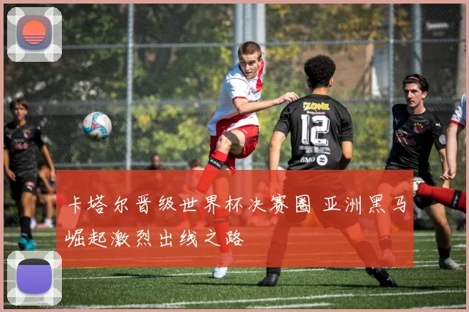 卡塔尔晋级世界杯决赛圈 亚洲黑马崛起激烈出线之路