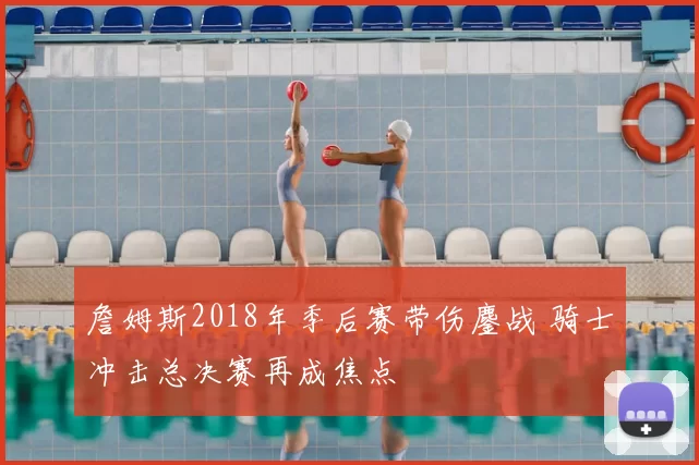 詹姆斯2018年季后赛带伤鏖战 骑士冲击总决赛再成焦点