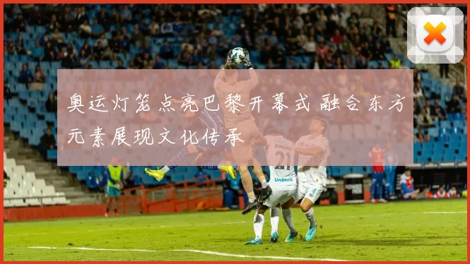 奥运灯笼点亮巴黎开幕式 融合东方元素展现文化传承