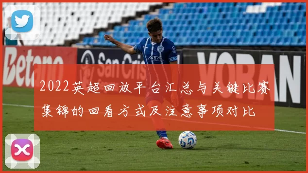 2022英超回放平台汇总与关键比赛集锦的回看方式及注意事项对比