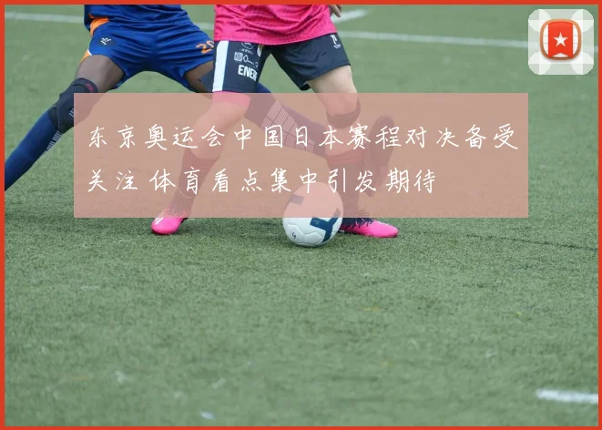 东京奥运会中国日本赛程对决备受关注 体育看点集中引发期待