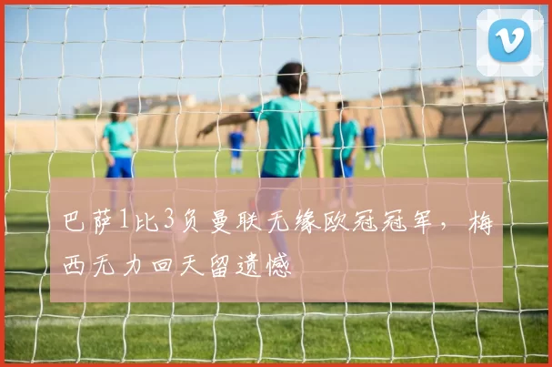 巴萨1比3负曼联无缘欧冠冠军，梅西无力回天留遗憾