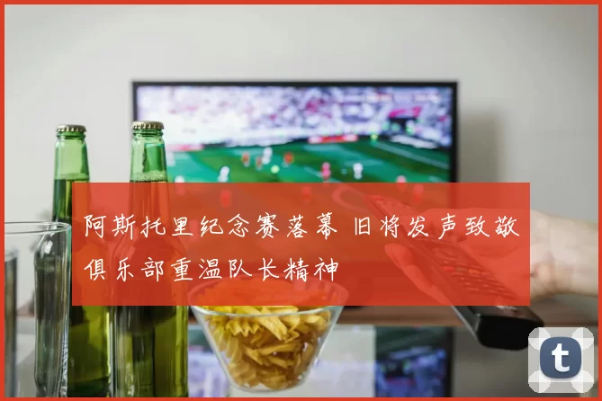 阿斯托里纪念赛落幕 旧将发声致敬俱乐部重温队长精神