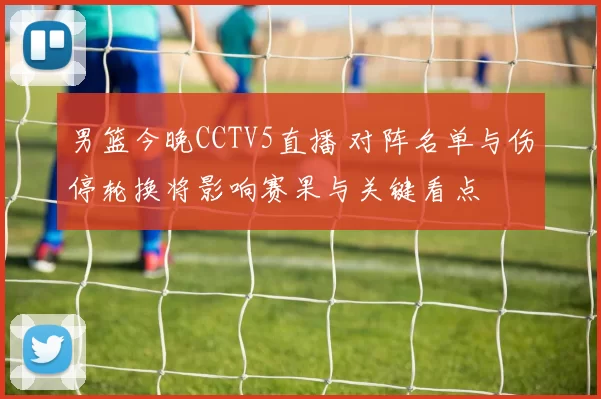 男篮今晚CCTV5直播 对阵名单与伤停轮换将影响赛果与关键看点