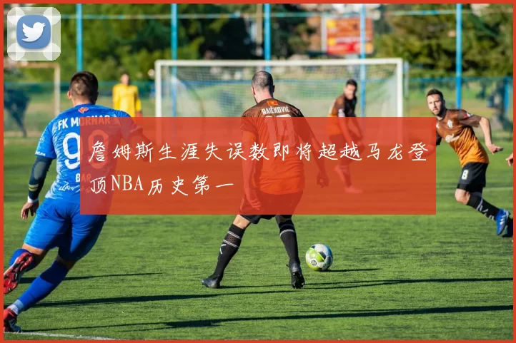 詹姆斯生涯失误数即将超越马龙登顶NBA历史第一