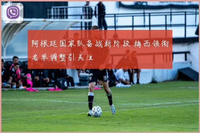 阿根廷国家队备战新阶段 梅西领衔名单调整引关注