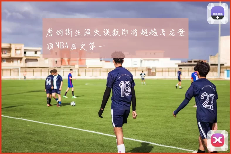 詹姆斯生涯失误数即将超越马龙登顶NBA历史第一