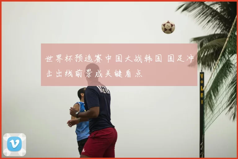 世界杯预选赛中国大战韩国 国足冲击出线前景成关键看点