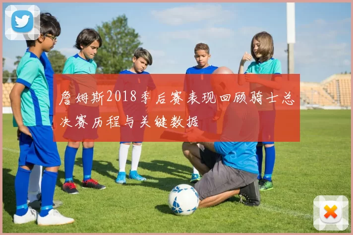 詹姆斯2018季后赛表现回顾骑士总决赛历程与关键数据