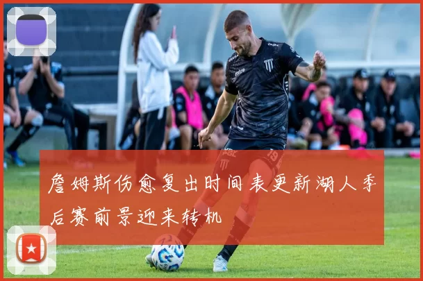 詹姆斯伤愈复出时间表更新湖人季后赛前景迎来转机