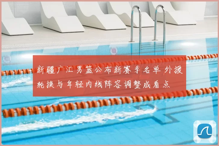 新疆广汇男篮公布新赛季名单 外援轮换与年轻内线阵容调整成看点