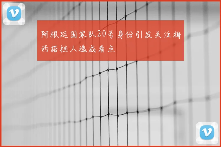 阿根廷国家队20号身份引发关注梅西搭档人选成看点