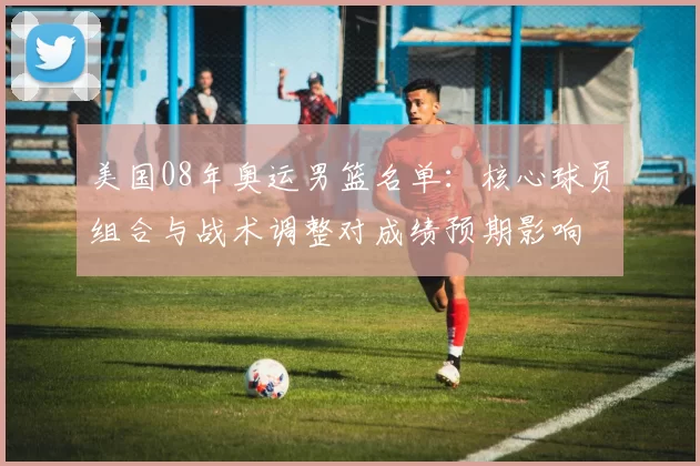 美国08年奥运男篮名单：核心球员组合与战术调整对成绩预期影响