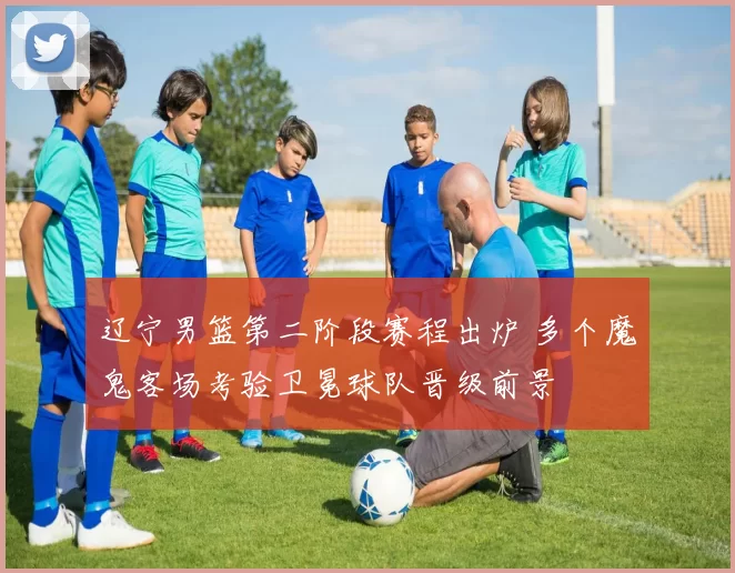 辽宁男篮第二阶段赛程出炉 多个魔鬼客场考验卫冕球队晋级前景