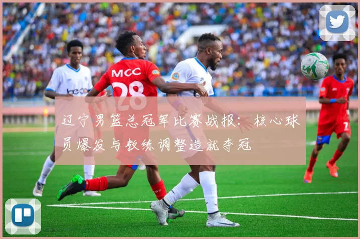 辽宁男篮总冠军比赛战报：核心球员爆发与教练调整造就夺冠