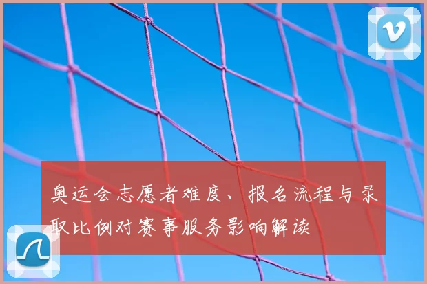 奥运会志愿者难度、报名流程与录取比例对赛事服务影响解读