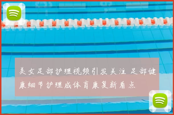 美女足部护理视频引发关注 足部健康细节护理成体育康复新看点