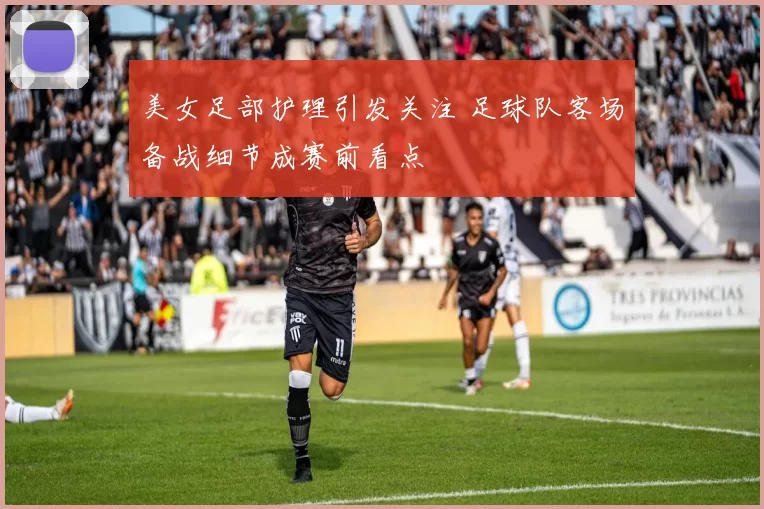 美女足部护理引发关注 足球队客场备战细节成赛前看点