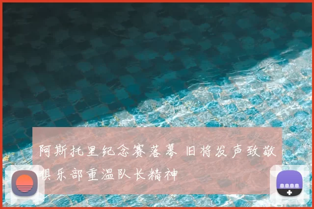 阿斯托里纪念赛落幕 旧将发声致敬俱乐部重温队长精神