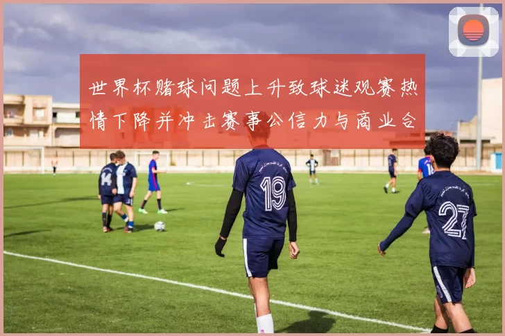 世界杯赌球问题上升致球迷观赛热情下降并冲击赛事公信力与商业合作