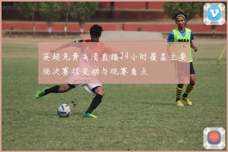 英超免费高清直播24小时覆盖主要场次赛程变动与观赛看点
