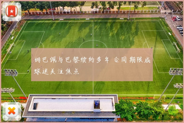 姆巴佩与巴黎续约多年 合同期限成球迷关注焦点