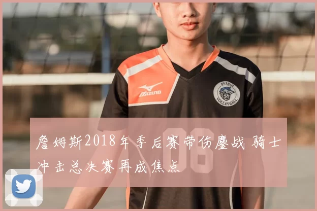 詹姆斯2018年季后赛带伤鏖战 骑士冲击总决赛再成焦点