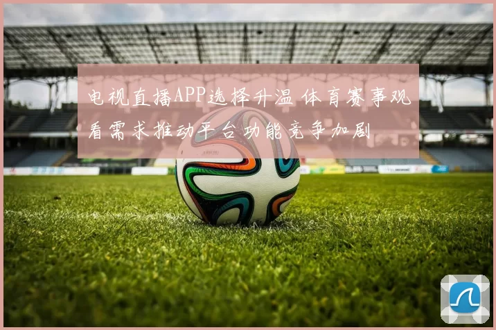 电视直播APP选择升温 体育赛事观看需求推动平台功能竞争加剧