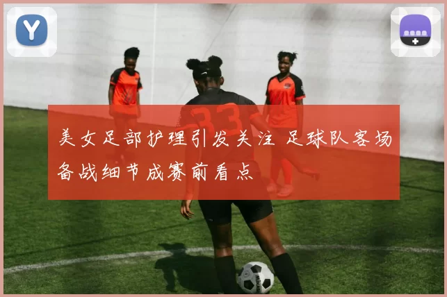 美女足部护理引发关注 足球队客场备战细节成赛前看点