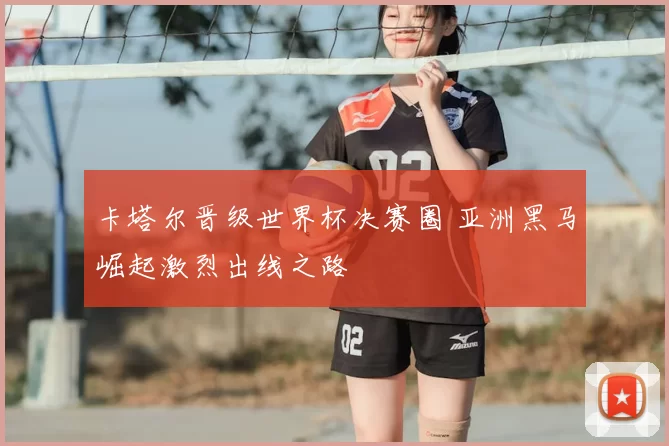 卡塔尔晋级世界杯决赛圈 亚洲黑马崛起激烈出线之路