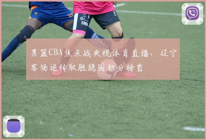 男篮CBA焦点战央视体育直播，辽宁客场逆转取胜稳固积分榜首