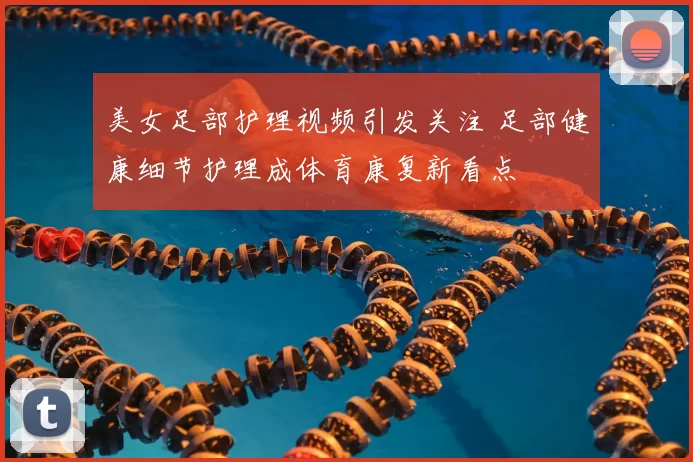 美女足部护理视频引发关注 足部健康细节护理成体育康复新看点