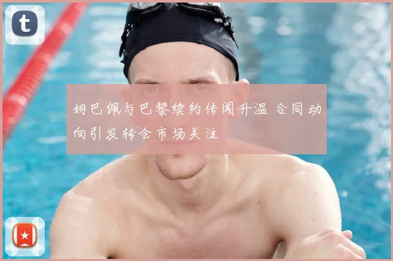 姆巴佩与巴黎续约传闻升温 合同动向引发转会市场关注