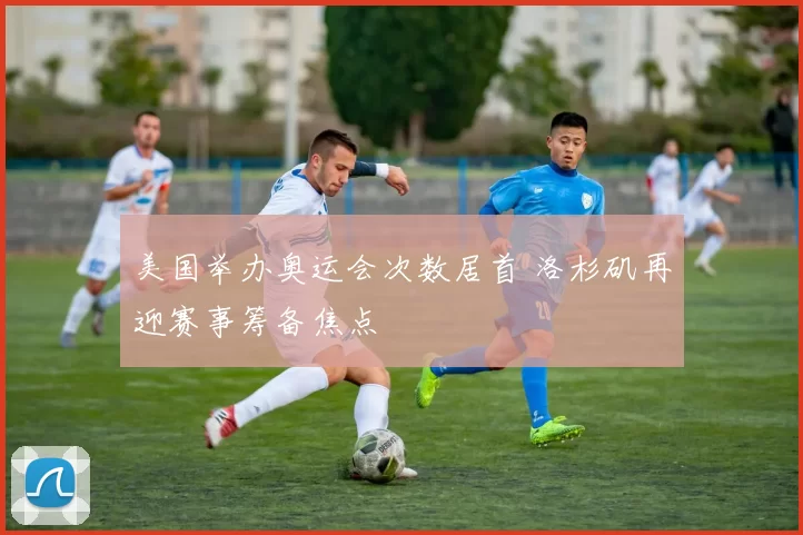 美国举办奥运会次数居首 洛杉矶再迎赛事筹备焦点