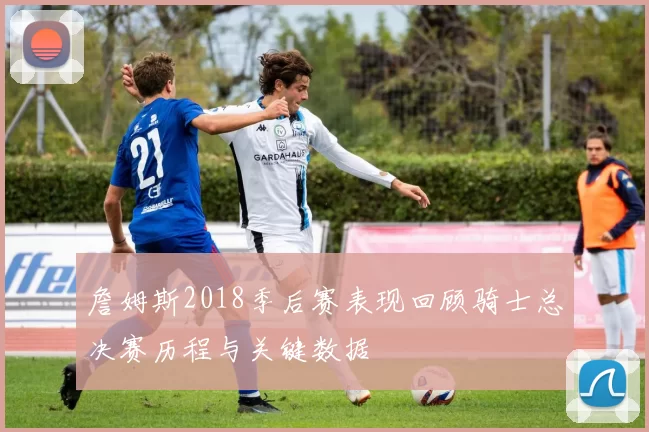 詹姆斯2018季后赛表现回顾骑士总决赛历程与关键数据