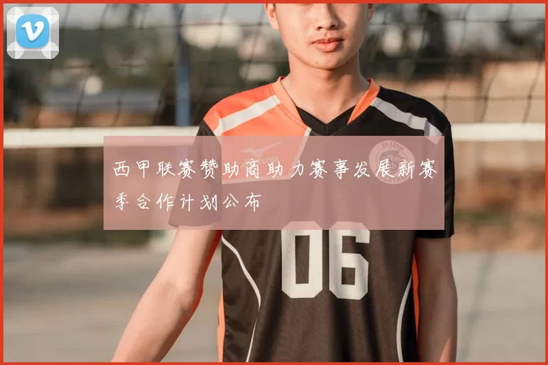 西甲联赛赞助商助力赛事发展新赛季合作计划公布