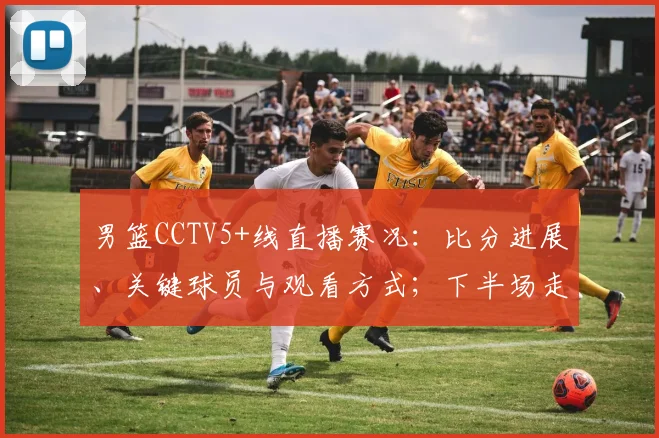 男篮CCTV5+线直播赛况：比分进展、关键球员与观看方式；下半场走势及直播链接提示