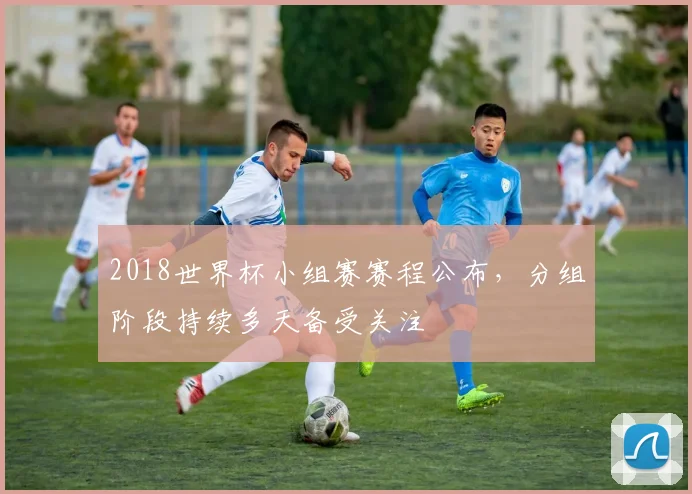 2018世界杯小组赛赛程公布，分组阶段持续多天备受关注