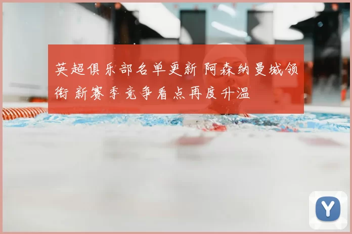 英超俱乐部名单更新 阿森纳曼城领衔 新赛季竞争看点再度升温