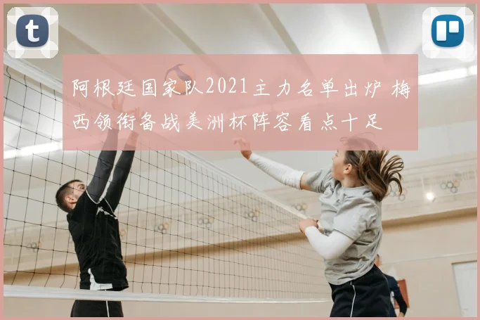 阿根廷国家队2021主力名单出炉 梅西领衔备战美洲杯阵容看点十足