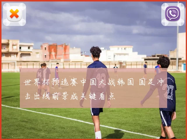 世界杯预选赛中国大战韩国 国足冲击出线前景成关键看点