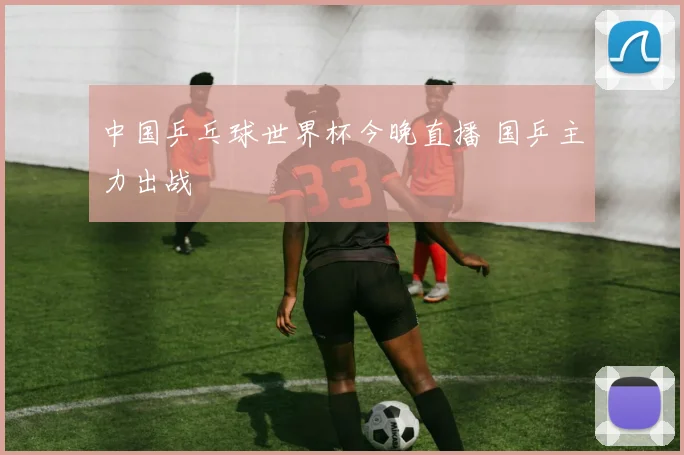 中国乒乓球世界杯今晚直播 国乒主力出战