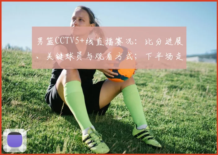 男篮CCTV5+线直播赛况：比分进展、关键球员与观看方式；下半场走势及直播链接提示