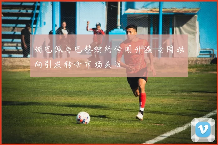 姆巴佩与巴黎续约传闻升温 合同动向引发转会市场关注