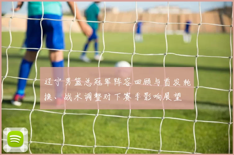 辽宁男篮总冠军阵容回顾与首发轮换、战术调整对下赛季影响展望